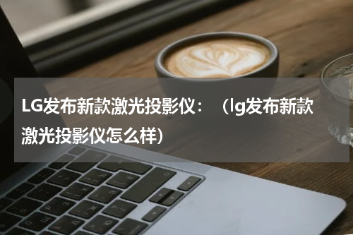 LG发布新款激光投影仪：（lg发布新款激光投影仪怎么样）