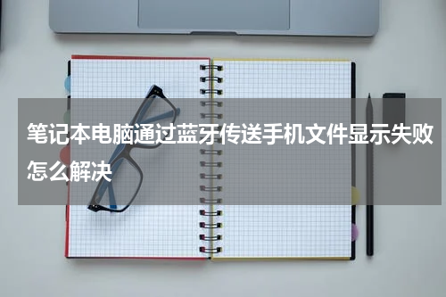 笔记本电脑通过蓝牙传送手机文件显示失败怎么解决