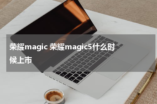 荣耀magic 荣耀magic5什么时候上市