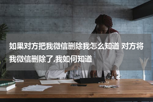 如果对方把我微信删除我怎么知道 对方将我微信删除了,我如何知道