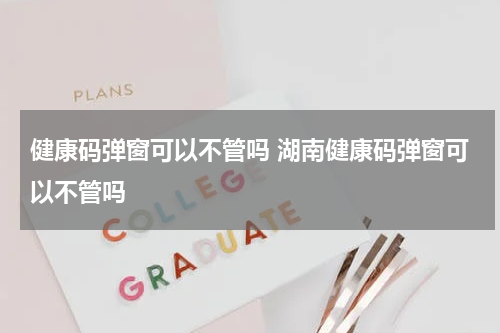 健康码弹窗可以不管吗 湖南健康码弹窗可以不管吗