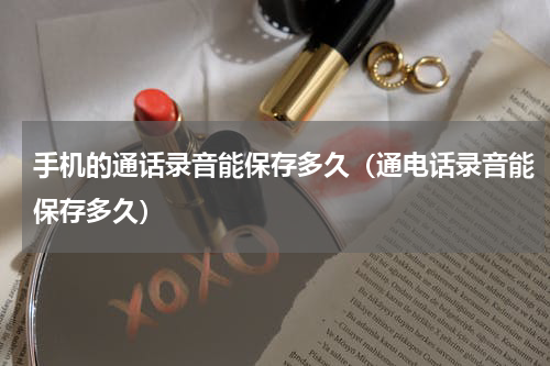 手机的通话录音能保存多久（通电话录音能保存多久）