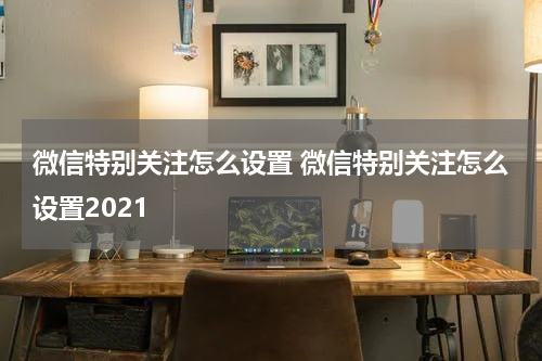 微信特别关注怎么设置 微信特别关注怎么设置2021
