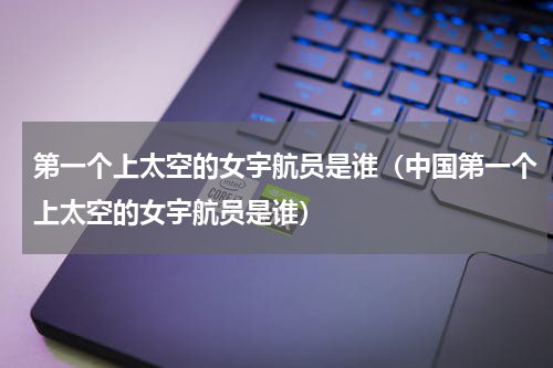 第一个上太空的女宇航员是谁（中国第一个上太空的女宇航员是谁）
