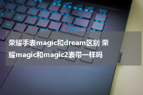 荣耀手表magic和dream区别 荣耀magic和magic2表带一样吗