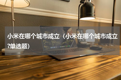 小米在哪个城市成立（小米在哪个城市成立?单选题）