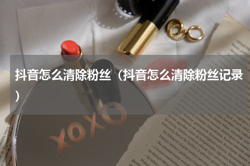 抖音怎么清除粉丝（抖音怎么清除粉丝记录）