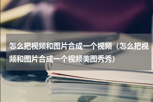 怎么把视频和图片合成一个视频（怎么把视频和图片合成一个视频美图秀秀）
