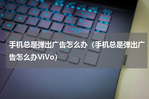 手机总是弹出广告怎么办（手机总是弹出广告怎么办ViVo）
