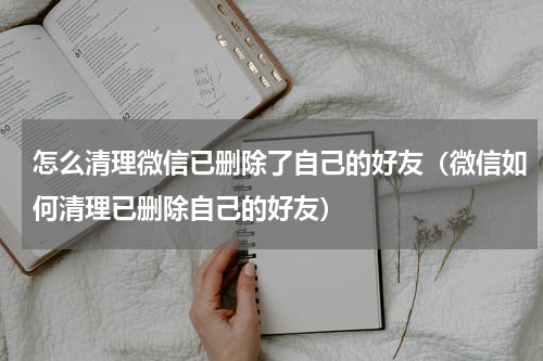 怎么清理微信已删除了自己的好友（微信如何清理已删除自己的好友）