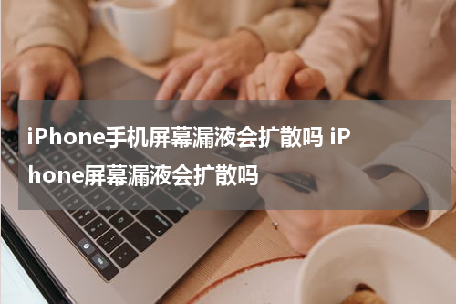 iPhone手机屏幕漏液会扩散吗 iPhone屏幕漏液会扩散吗