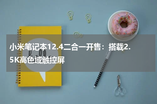 小米笔记本12.4二合一开售：搭载2.5K高色域触控屏