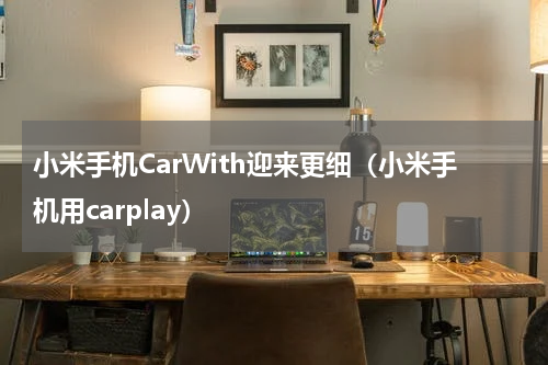 小米手机CarWith迎来更细（小米手机用carplay）