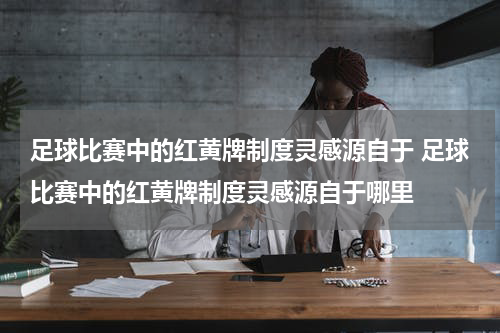 足球比赛中的红黄牌制度灵感源自于 足球比赛中的红黄牌制度灵感源自于哪里