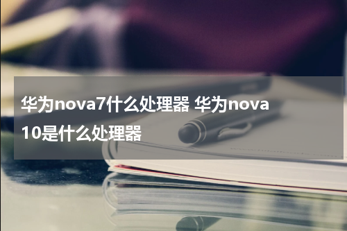 华为nova7什么处理器 华为nova10是什么处理器