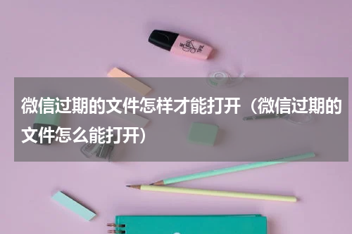 微信过期的文件怎样才能打开（微信过期的文件怎么能打开）