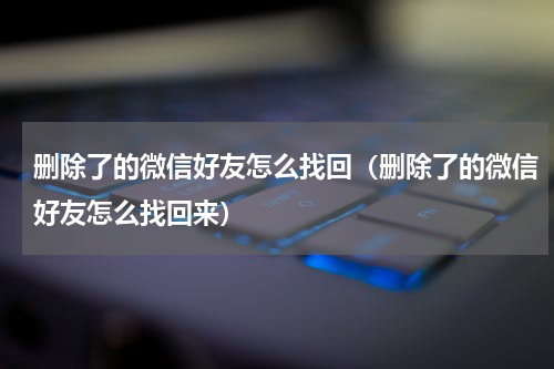 删除了的微信好友怎么找回（删除了的微信好友怎么找回来）