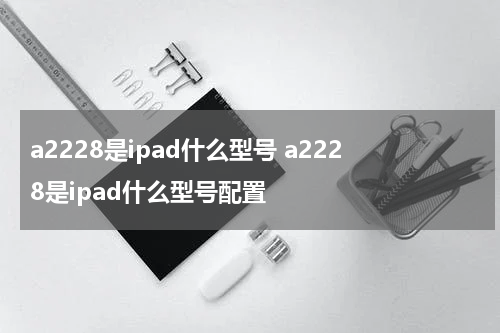 a2228是ipad什么型号 a2228是ipad什么型号配置