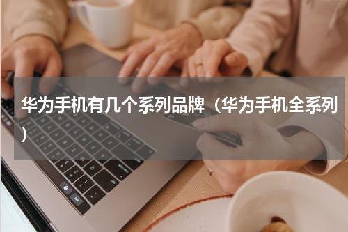 华为手机有几个系列品牌（华为手机全系列）