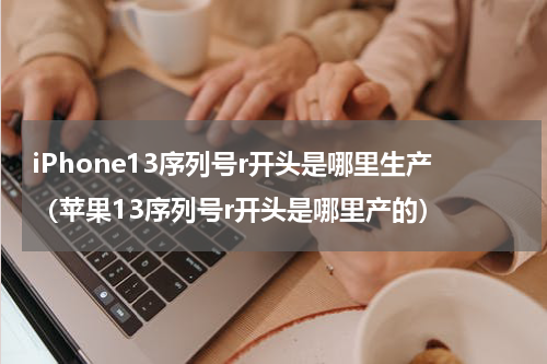 iPhone13序列号r开头是哪里生产（苹果13序列号r开头是哪里产的）