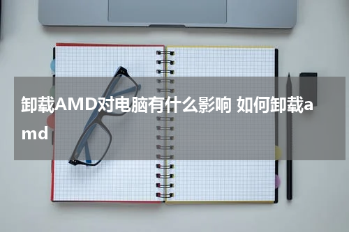 卸载AMD对电脑有什么影响 如何卸载amd