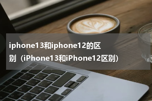 iphone13和iphone12的区别（iPhone13和iPhone12区别）
