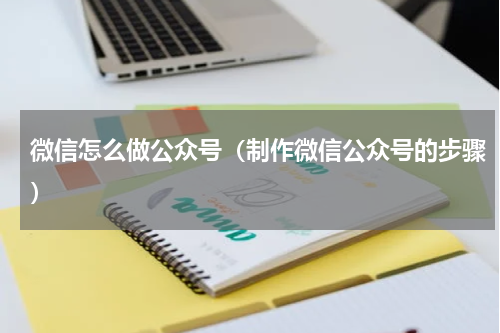 微信怎么做公众号（制作微信公众号的步骤）