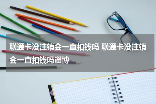 联通卡没注销会一直扣钱吗 联通卡没注销会一直扣钱吗淄博