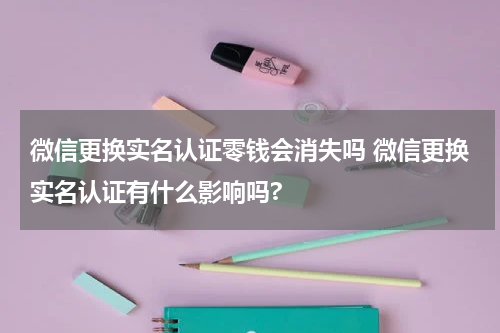 微信更换实名认证零钱会消失吗 微信更换实名认证有什么影响吗?
