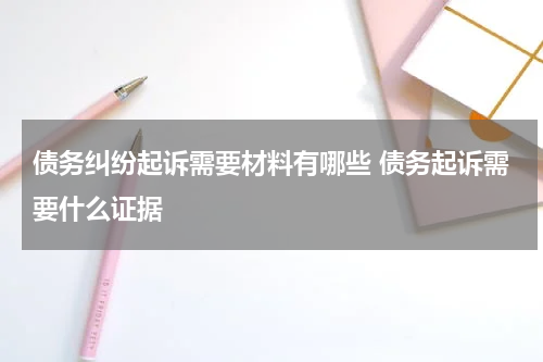 债务纠纷起诉需要材料有哪些 债务起诉需要什么证据