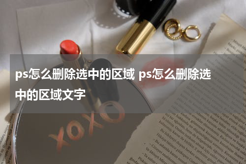 ps怎么删除选中的区域 ps怎么删除选中的区域文字