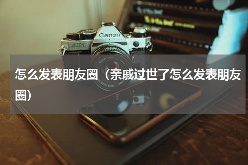 怎么发表朋友圈（亲戚过世了怎么发表朋友圈）