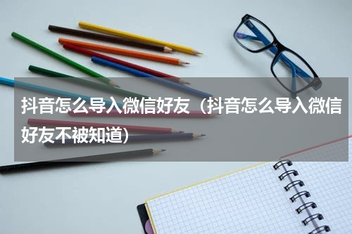 抖音怎么导入微信好友（抖音怎么导入微信好友不被知道）