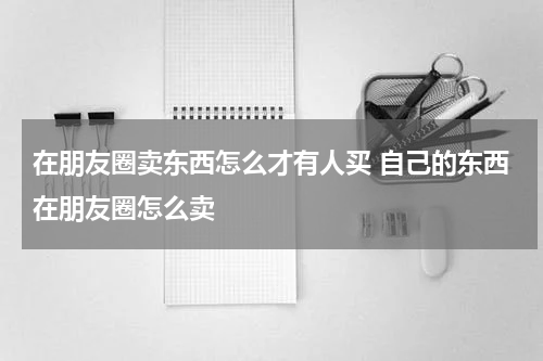 在朋友圈卖东西怎么才有人买 自己的东西在朋友圈怎么卖