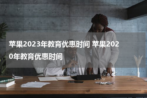 苹果2023年教育优惠时间 苹果2020年教育优惠时间