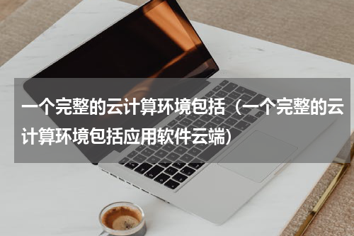 一个完整的云计算环境包括（一个完整的云计算环境包括应用软件云端）