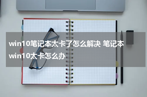 win10笔记本太卡了怎么解决 笔记本win10太卡怎么办