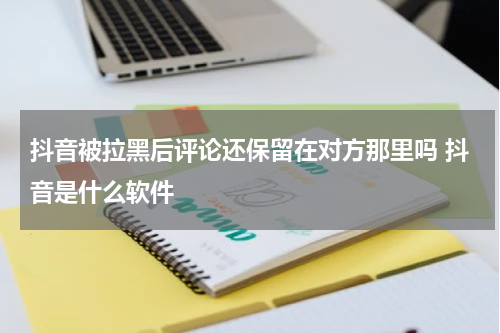 抖音被拉黑后评论还保留在对方那里吗 抖音是什么软件