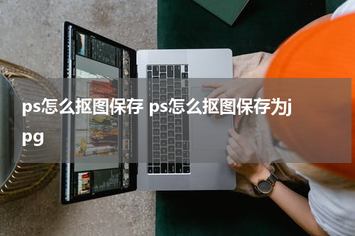 ps怎么抠图保存 ps怎么抠图保存为jpg