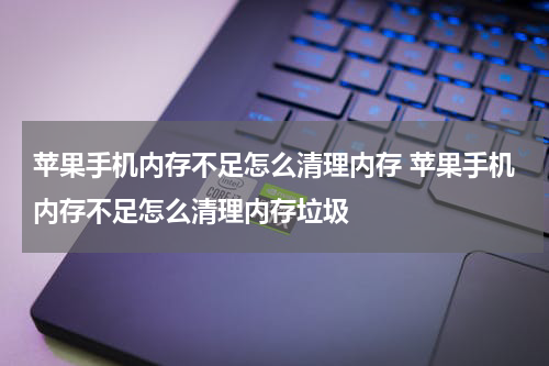 苹果手机内存不足怎么清理内存 苹果手机内存不足怎么清理内存垃圾