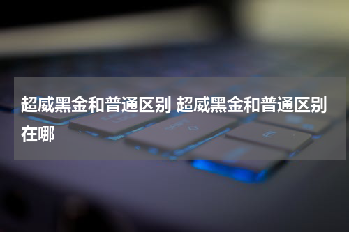 超威黑金和普通区别 超威黑金和普通区别在哪