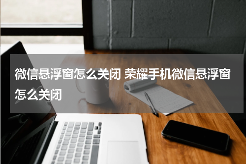 微信悬浮窗怎么关闭 荣耀手机微信悬浮窗怎么关闭
