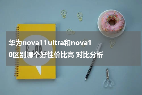 华为nova11ultra和nova10区别哪个好性价比高 对比分析