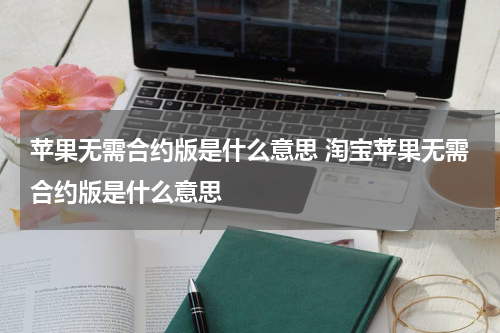 苹果无需合约版是什么意思 淘宝苹果无需合约版是什么意思