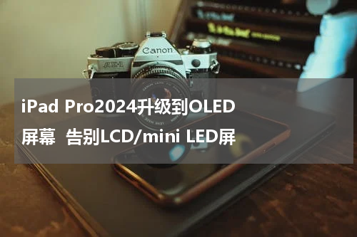 iPad Pro2024升级到OLED屏幕  告别LCD/mini LED屏