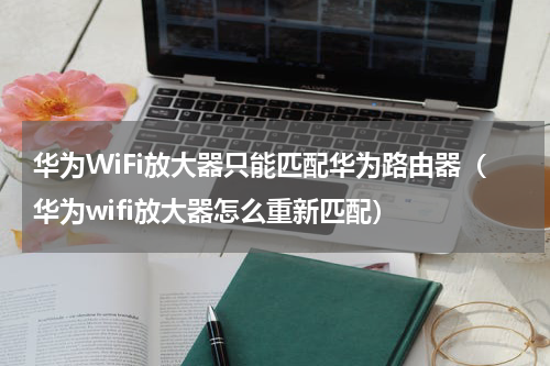 华为WiFi放大器只能匹配华为路由器（华为wifi放大器怎么重新匹配）