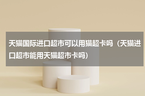 天猫国际进口超市可以用猫超卡吗（天猫进口超市能用天猫超市卡吗）