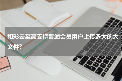 和彩云至高支持普通会员用户上传多大的大文件?