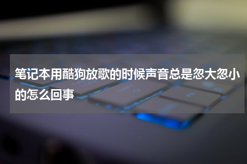 笔记本用酷狗放歌的时候声音总是忽大忽小的怎么回事
