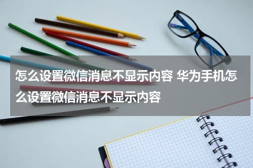 怎么设置微信消息不显示内容 华为手机怎么设置微信消息不显示内容